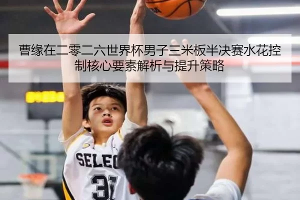 曹缘在二零二六世界杯男子三米板半决赛水花控制核心要素解析与提升策略