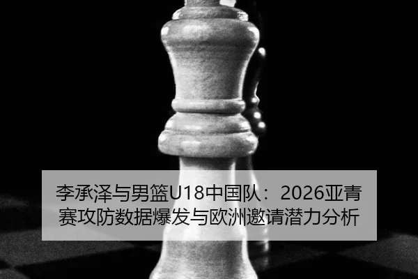 李承泽与男篮U18中国队：2026亚青赛攻防数据爆发与欧洲邀请潜力分析