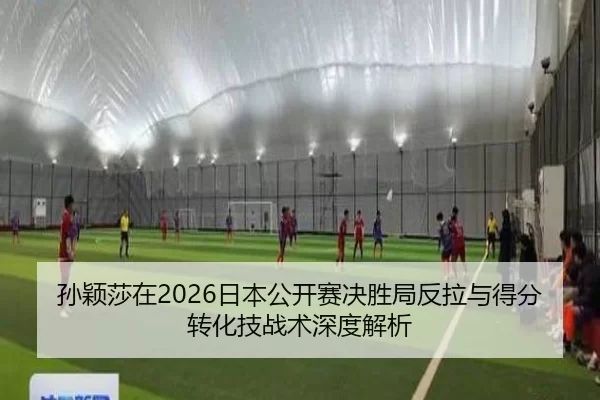 孙颖莎在2026日本公开赛决胜局反拉与得分转化技战术深度解析